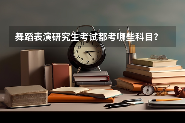 舞蹈表演研究生考试都考哪些科目？